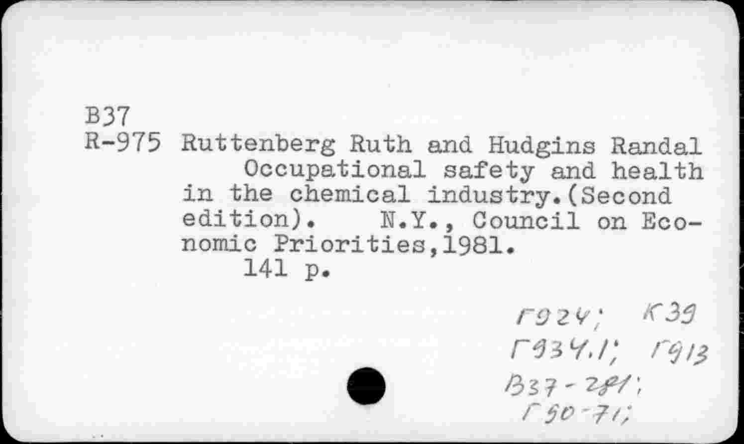 ﻿B37
R-975 Ruttenberg Ruth and Hudgins Randal Occupational safety and health in the chemical industry.(Second edition). N.Y., Council on Economic Priorities,1981.
141 p.
rsiv